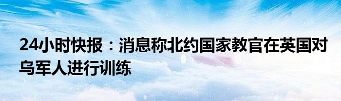 24小时快报：消息称北约国家教官在英国对乌军人进行训练