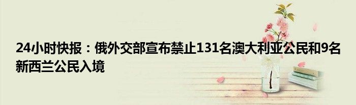 24小时快报：俄外交部宣布禁止131名澳大利亚公民和9名新西兰公民入境