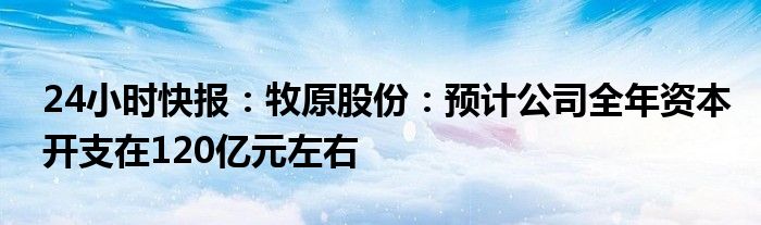 24小时快报：牧原股份：预计公司全年资本开支在120亿元左右