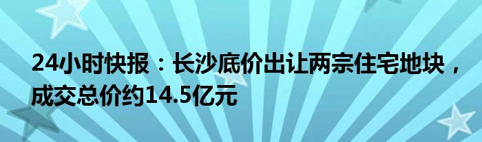 24小时快报：长沙底价出让两宗住宅地块，成交总价约14.5亿元