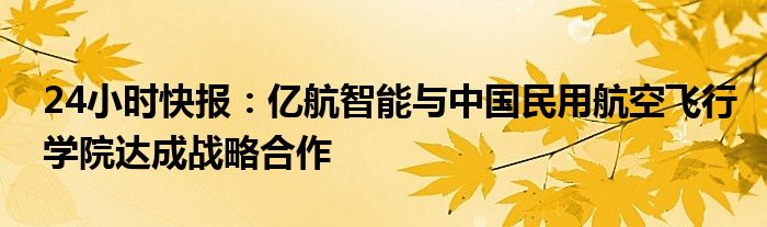 24小时快报：亿航智能与中国民用航空飞行学院达成战略合作