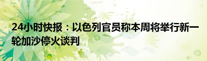 24小时快报：以色列官员称本周将举行新一轮加沙停火谈判