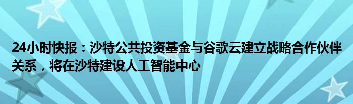 24小时快报：沙特公共投资基金与谷歌云建立战略合作伙伴关系，将在沙特建设人工智能中心