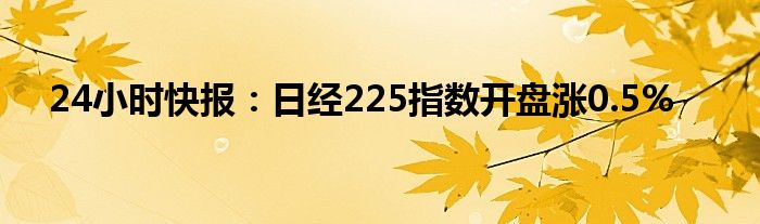 24小时快报：日经225指数开盘涨0.5%