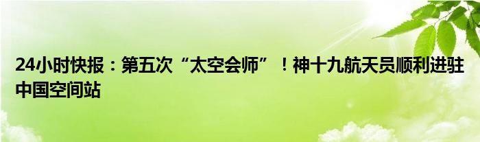 24小时快报：第五次“太空会师”！神十九航天员顺利进驻中国空间站