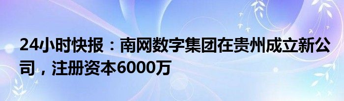 24小时快报：南网数字集团在贵州成立新公司，注册资本6000万