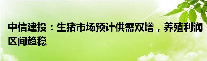 中信建投：生猪市场预计供需双增，养殖利润区间趋稳