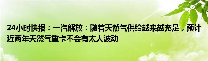 24小时快报：一汽解放：随着天然气供给越来越充足，预计近两年天然气重卡不会有太大波动