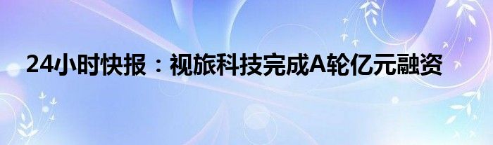 24小时快报：视旅科技完成A轮亿元融资