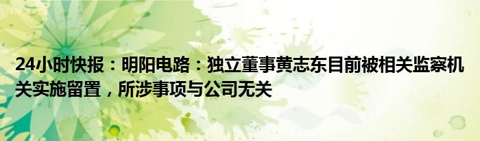 24小时快报：明阳电路：独立董事黄志东目前被相关监察机关实施留置，所涉事项与公司无关