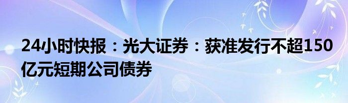 24小时快报：光大证券：获准发行不超150亿元短期公司债券