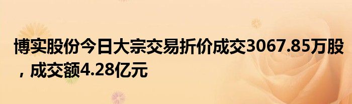 博实股份今日大宗交易折价成交3067.85万股，成交额4.28亿元