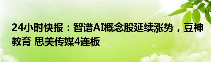 24小时快报：智谱AI概念股延续涨势，豆神教育 思美传媒4连板