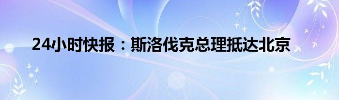 24小时快报：斯洛伐克总理抵达北京