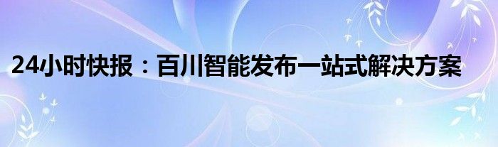 24小时快报：百川智能发布一站式解决方案