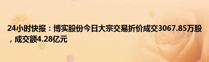 24小时快报：博实股份今日大宗交易折价成交3067.85万股，成交额4.28亿元