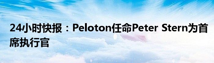 24小时快报：Peloton任命Peter Stern为首席执行官