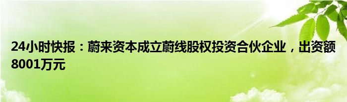 24小时快报：蔚来资本成立蔚线股权投资合伙企业，出资额8001万元