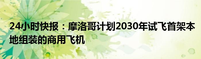 24小时快报：摩洛哥计划2030年试飞首架本地组装的商用飞机