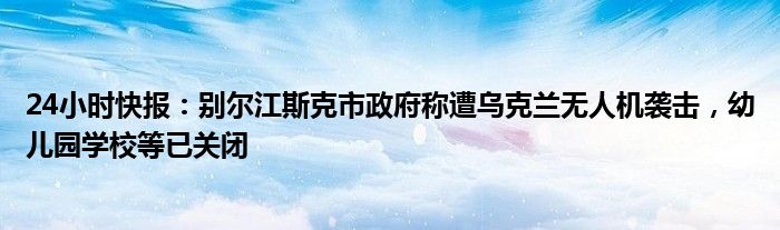 24小时快报：别尔江斯克市政府称遭乌克兰无人机袭击，幼儿园学校等已关闭