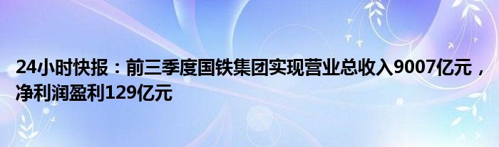 24小时快报：前三季度国铁集团实现营业总收入9007亿元，净利润盈利129亿元