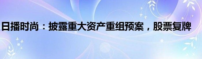 日播时尚：披露重大资产重组预案，股票复牌