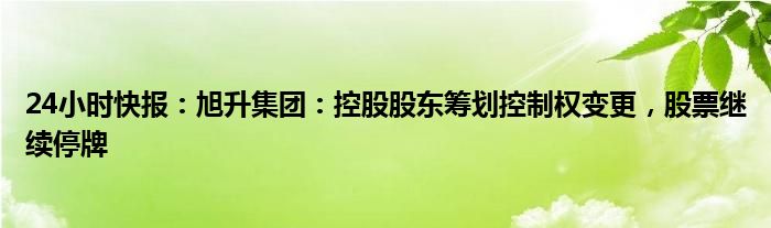 24小时快报：旭升集团：控股股东筹划控制权变更，股票继续停牌