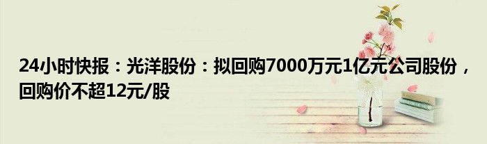 24小时快报：光洋股份：拟回购7000万元1亿元公司股份，回购价不超12元/股