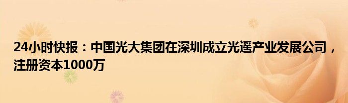 24小时快报：中国光大集团在深圳成立光遥产业发展公司，注册资本1000万