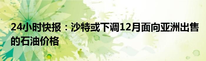 24小时快报：沙特或下调12月面向亚洲出售的石油价格