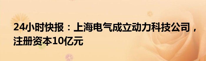 24小时快报：上海电气成立动力科技公司，注册资本10亿元