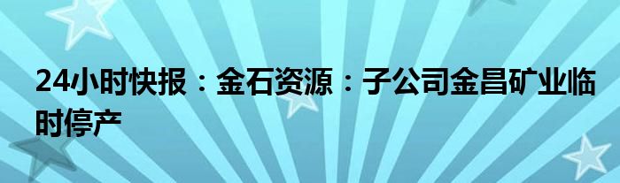 24小时快报：金石资源：子公司金昌矿业临时停产