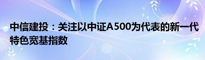 中信建投：关注以中证A500为代表的新一代特色宽基指数