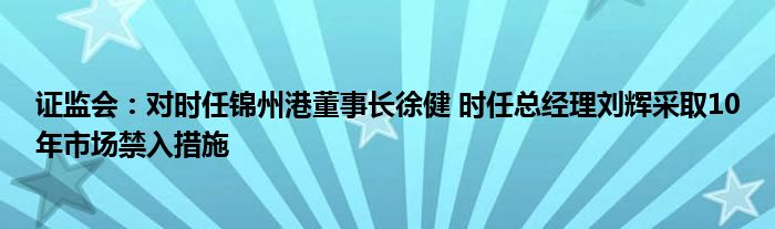 证监会：对时任锦州港董事长徐健 时任总经理刘辉采取10年市场禁入措施