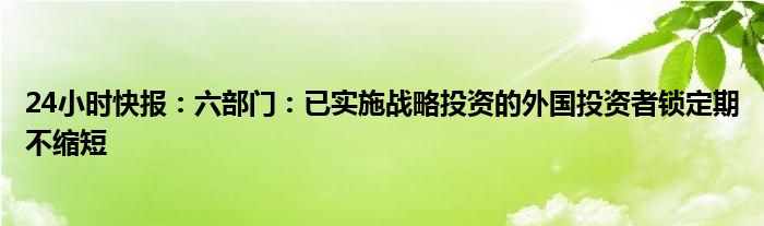 24小时快报：六部门：已实施战略投资的外国投资者锁定期不缩短