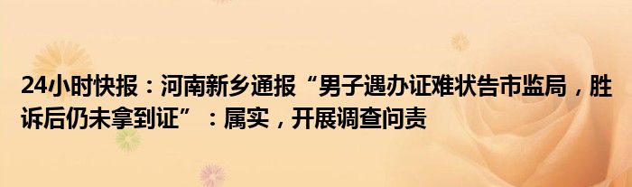 24小时快报：河南新乡通报“男子遇办证难状告市监局，胜诉后仍未拿到证”：属实，开展调查问责