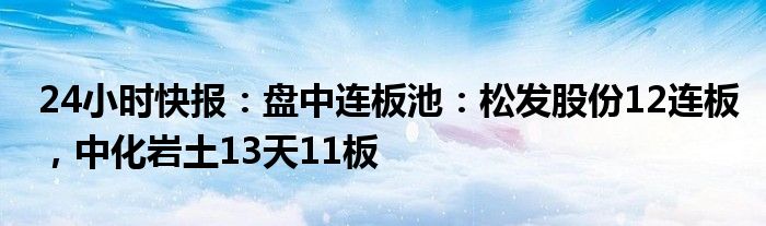 24小时快报：盘中连板池：松发股份12连板，中化岩土13天11板