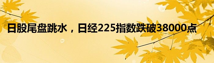 日股尾盘跳水，日经225指数跌破38000点