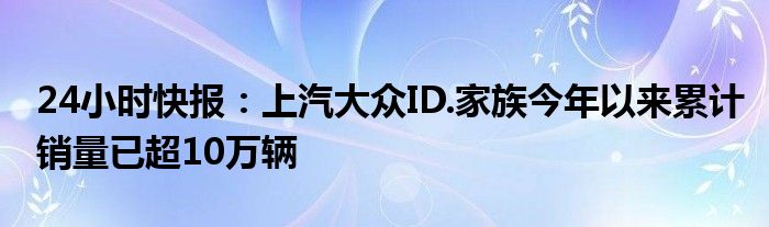 24小时快报：上汽大众ID.家族今年以来累计销量已超10万辆