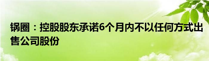 锅圈：控股股东承诺6个月内不以任何方式出售公司股份