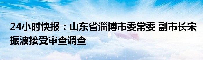 24小时快报：山东省淄博市委常委 副市长宋振波接受审查调查