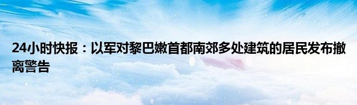 24小时快报：以军对黎巴嫩首都南郊多处建筑的居民发布撤离警告