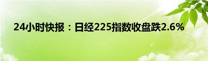 24小时快报：日经225指数收盘跌2.6%