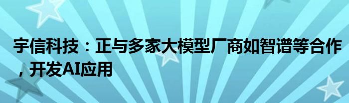 宇信科技：正与多家大模型厂商如智谱等合作，开发AI应用