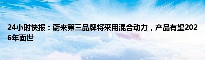 24小时快报：蔚来第三品牌将采用混合动力，产品有望2026年面世