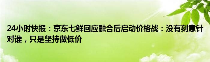 24小时快报：京东七鲜回应融合后启动价格战：没有刻意针对谁，只是坚持做低价