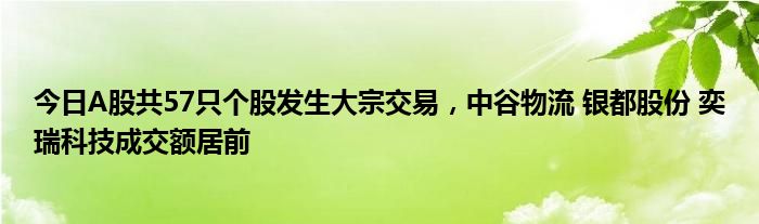 今日A股共57只个股发生大宗交易，中谷物流 银都股份 奕瑞科技成交额居前