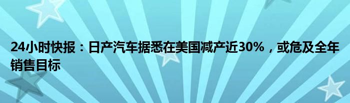 24小时快报：日产汽车据悉在美国减产近30%，或危及全年销售目标