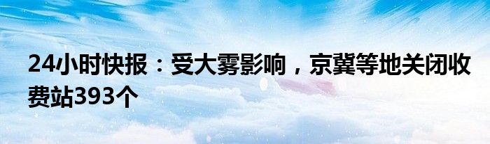 24小时快报：受大雾影响，京冀等地关闭收费站393个