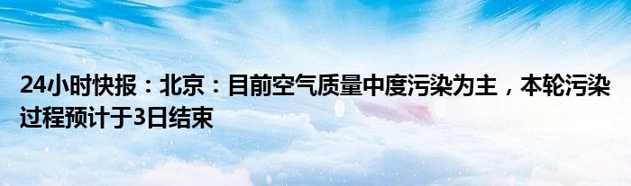 24小时快报：北京：目前空气质量中度污染为主，本轮污染过程预计于3日结束